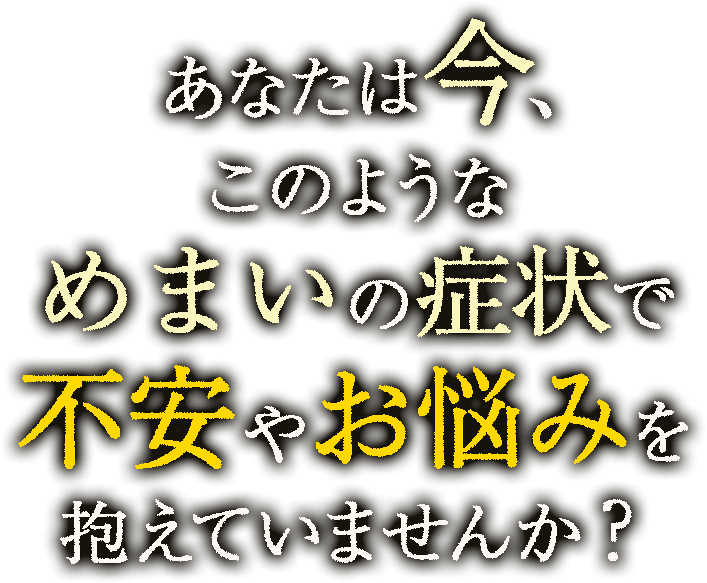 あなたは今、このようなめまいの症状で不安やお悩みを抱えていませんか？